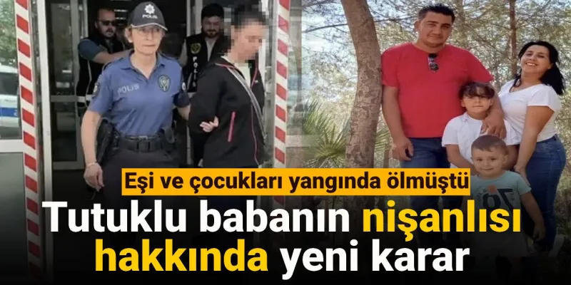 Tutuklu babanın nişanlısı hakkında yeni karar: Eşi ve çocukları yangında ölmüştü